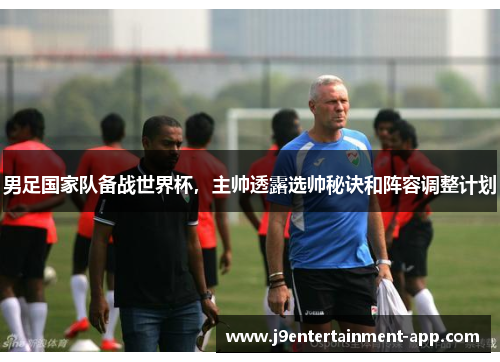 男足国家队备战世界杯，主帅透露选帅秘诀和阵容调整计划