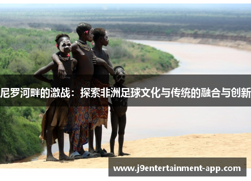 尼罗河畔的激战：探索非洲足球文化与传统的融合与创新