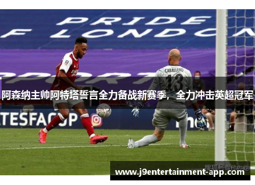 阿森纳主帅阿特塔誓言全力备战新赛季，全力冲击英超冠军